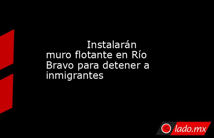             Instalarán muro flotante en Río Bravo para detener a inmigrantes            . Noticias en tiempo real