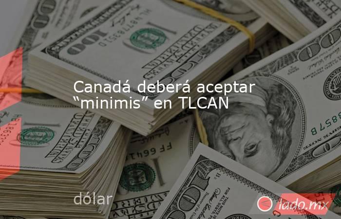 Canadá deberá aceptar “minimis” en TLCAN. Noticias en tiempo real