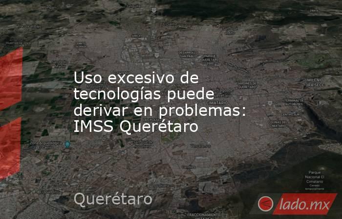 Uso excesivo de tecnologías puede derivar en problemas: IMSS Querétaro. Noticias en tiempo real