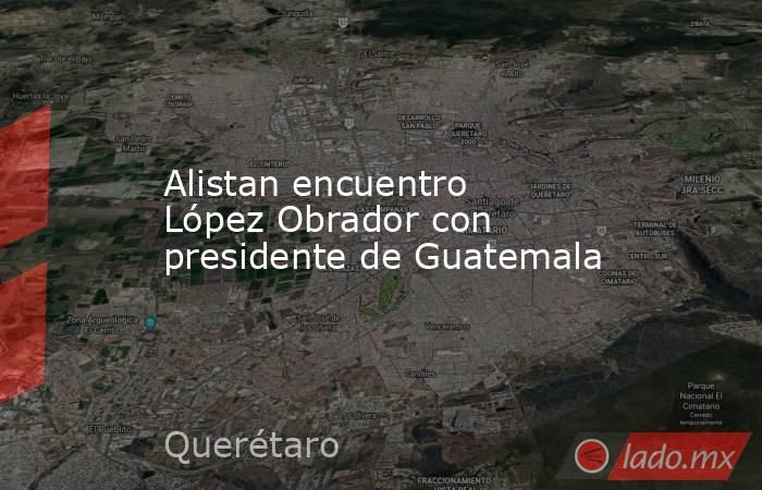 Alistan encuentro López Obrador con presidente de Guatemala. Noticias en tiempo real