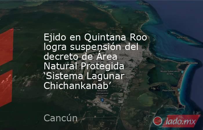 Ejido en Quintana Roo logra suspensión del decreto de Área Natural Protegida ‘Sistema Lagunar Chichankanab’. Noticias en tiempo real