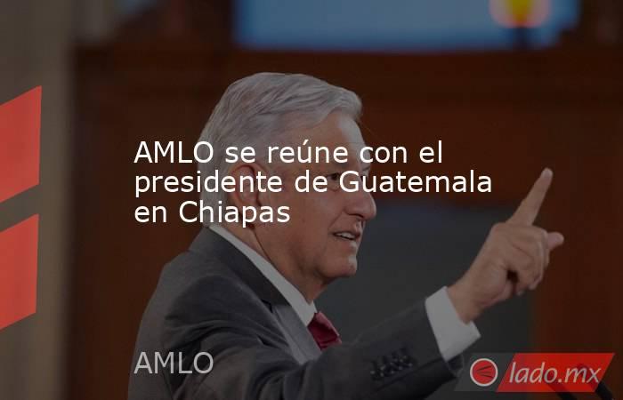 AMLO se reúne con el presidente de Guatemala en Chiapas. Noticias en tiempo real