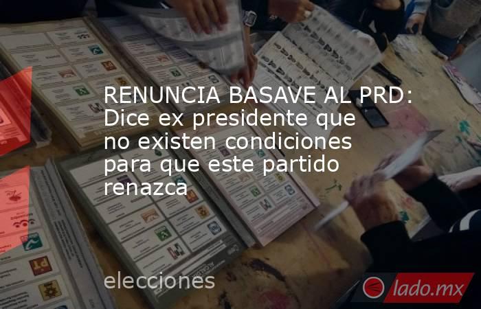 RENUNCIA BASAVE AL PRD: Dice ex presidente que no existen condiciones para que este partido renazca. Noticias en tiempo real