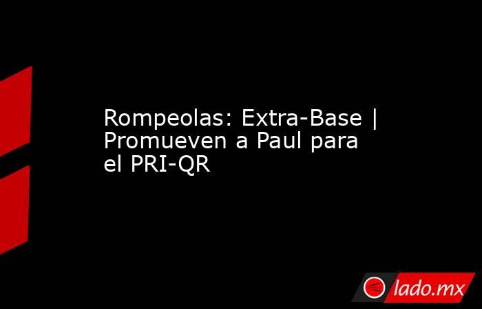 Rompeolas: Extra-Base | Promueven a Paul para el PRI-QR. Noticias en tiempo real