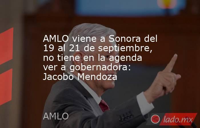 AMLO viene a Sonora del 19 al 21 de septiembre, no tiene en la agenda ver a gobernadora: Jacobo Mendoza. Noticias en tiempo real
