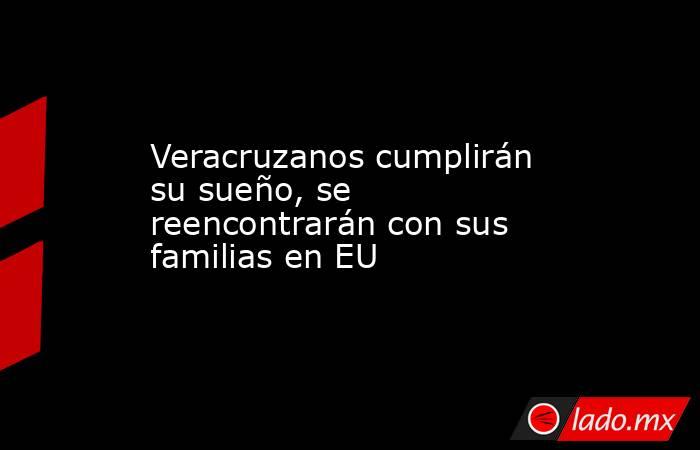 Veracruzanos cumplirán su sueño, se reencontrarán con sus familias en EU. Noticias en tiempo real