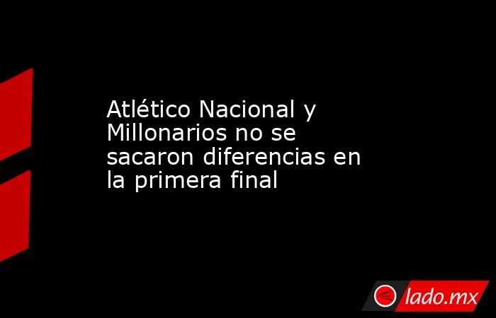 Atlético Nacional y Millonarios no se sacaron diferencias en la primera ...