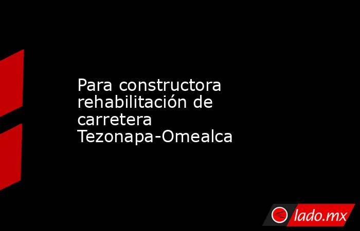 Para constructora rehabilitación de carretera Tezonapa-Omealca. Noticias en tiempo real