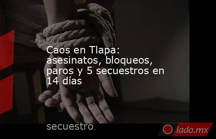 Caos en Tlapa: asesinatos, bloqueos, paros y 5 secuestros en 14 días. Noticias en tiempo real