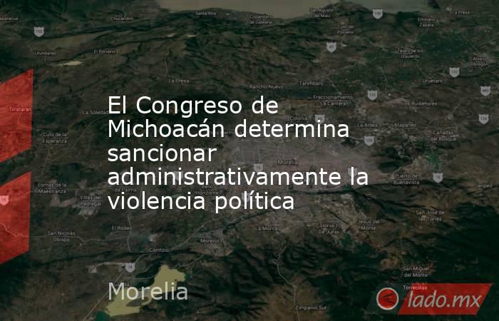 El Congreso de Michoacán determina sancionar administrativamente la violencia política. Noticias en tiempo real