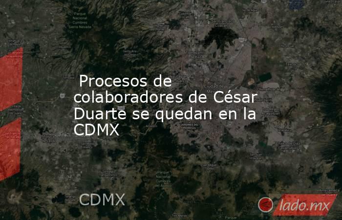  Procesos de colaboradores de César Duarte se quedan en la CDMX. Noticias en tiempo real