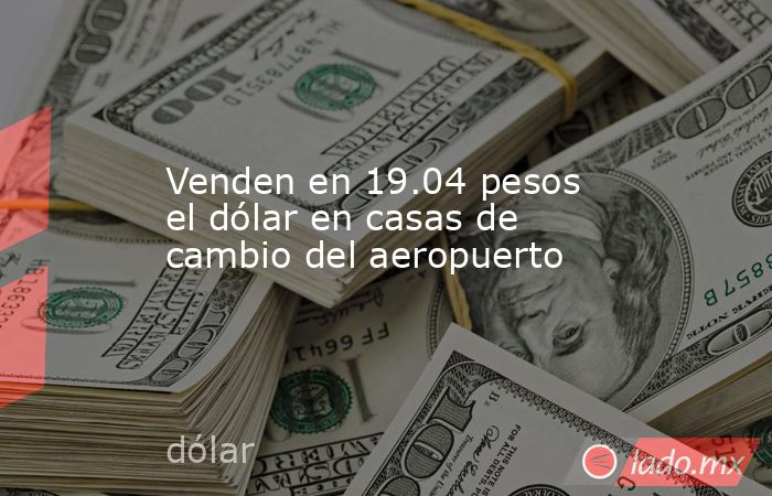 Venden en 19.04 pesos el dólar en casas de cambio del aeropuerto. Noticias en tiempo real