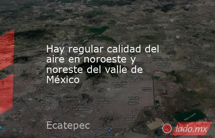 Hay regular calidad del aire en noroeste y noreste del valle de México. Noticias en tiempo real