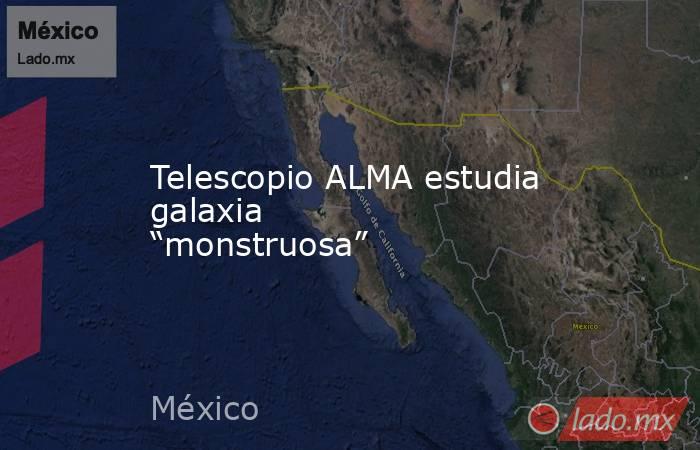 Telescopio ALMA estudia galaxia “monstruosa”. Noticias en tiempo real