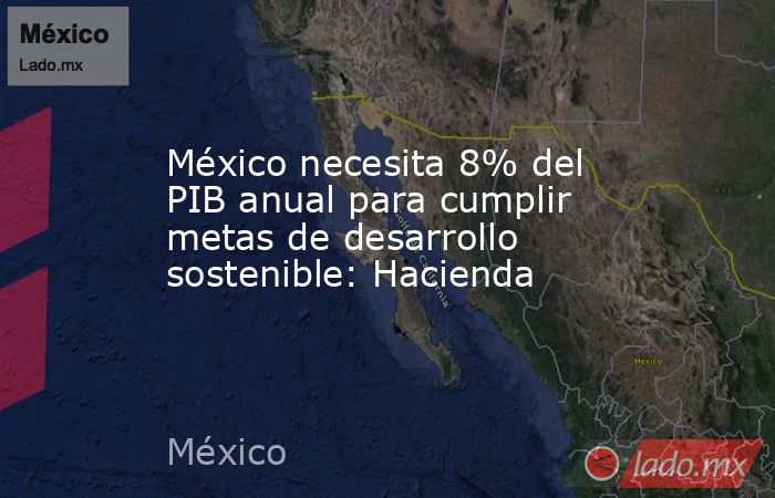 México necesita 8% del PIB anual para cumplir metas de desarrollo sostenible: Hacienda. Noticias en tiempo real