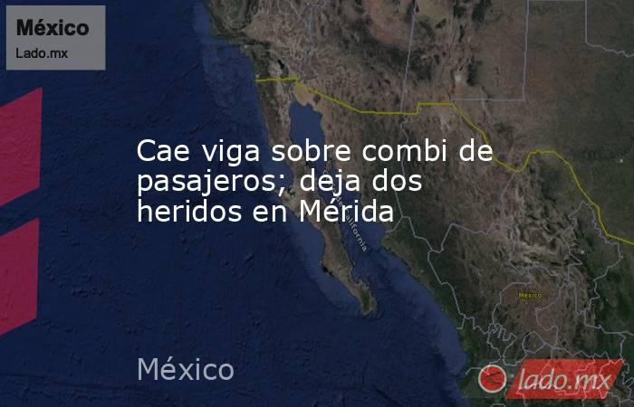 Cae viga sobre combi de pasajeros; deja dos heridos en Mérida. Noticias en tiempo real