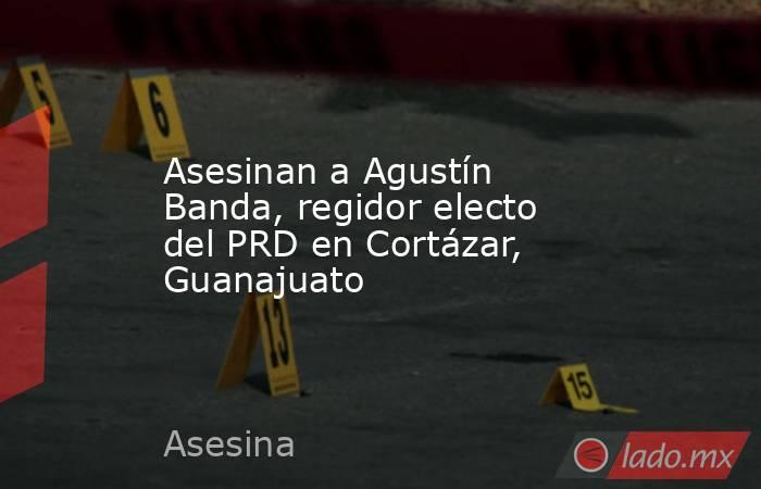 Asesinan a Agustín Banda, regidor electo del PRD en Cortázar, Guanajuato. Noticias en tiempo real