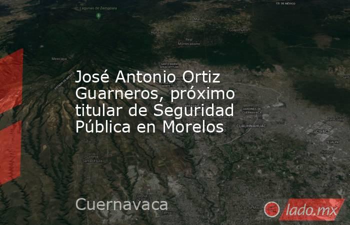 José Antonio Ortiz Guarneros, próximo titular de Seguridad Pública en Morelos. Noticias en tiempo real