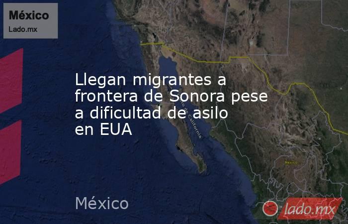 Llegan migrantes a frontera de Sonora pese a dificultad de asilo en EUA. Noticias en tiempo real