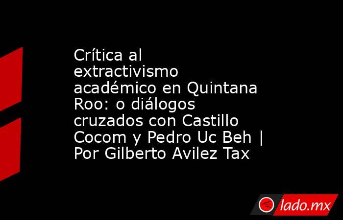 Crítica al extractivismo académico en Quintana Roo: o diálogos cruzados con Castillo Cocom y Pedro Uc Beh | Por Gilberto Avilez Tax. Noticias en tiempo real