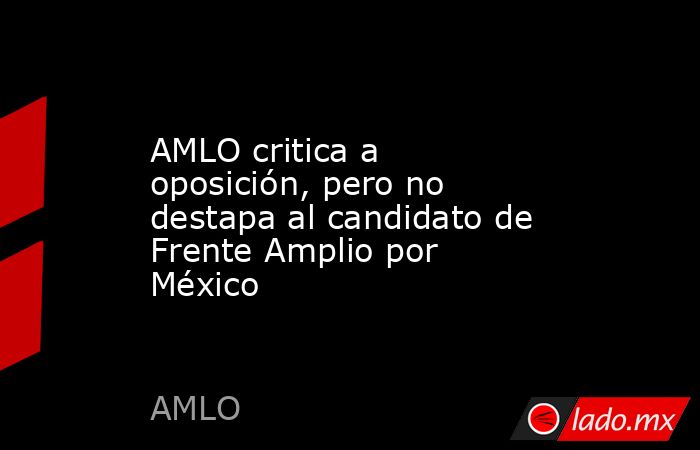 AMLO critica a oposición, pero no destapa al candidato de Frente Amplio ...