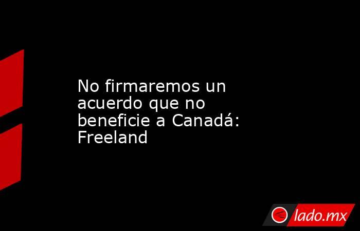 No firmaremos un acuerdo que no beneficie a Canadá: Freeland. Noticias en tiempo real