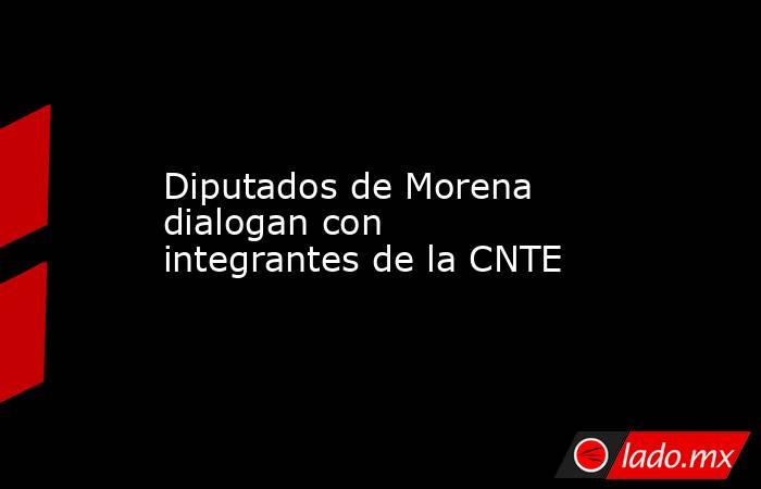 Diputados de Morena dialogan con integrantes de la CNTE. Noticias en tiempo real