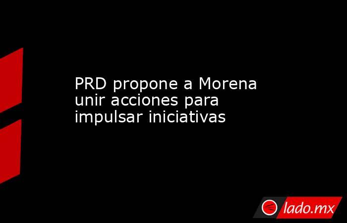 PRD propone a Morena unir acciones para impulsar iniciativas. Noticias en tiempo real