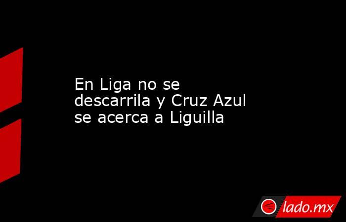 En Liga no se descarrila y Cruz Azul se acerca a Liguilla. Noticias en tiempo real