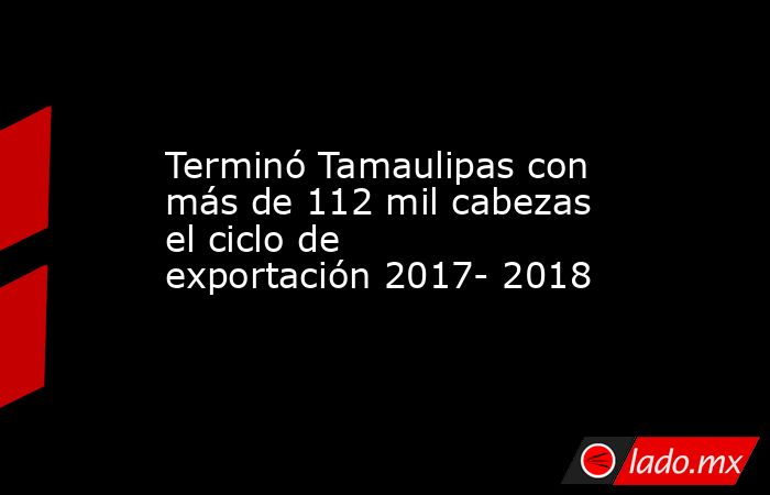 Terminó Tamaulipas con más de 112 mil cabezas el ciclo de exportación 2017- 2018. Noticias en tiempo real