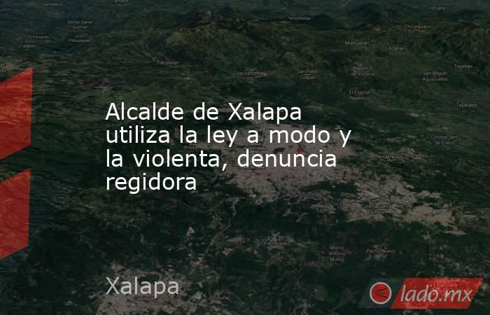 Alcalde de Xalapa utiliza la ley a modo y la violenta, denuncia regidora. Noticias en tiempo real