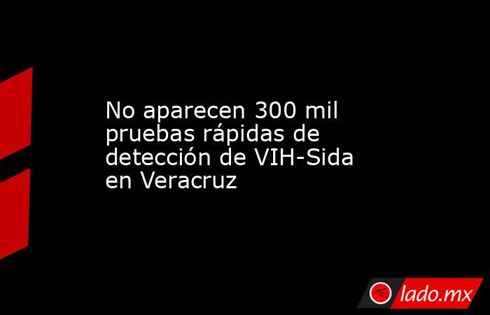 No aparecen 300 mil pruebas rápidas de detección de VIH-Sida en Veracruz. Noticias en tiempo real
