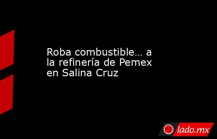 Roba combustible… a la refinería de Pemex en Salina Cruz. Noticias en tiempo real