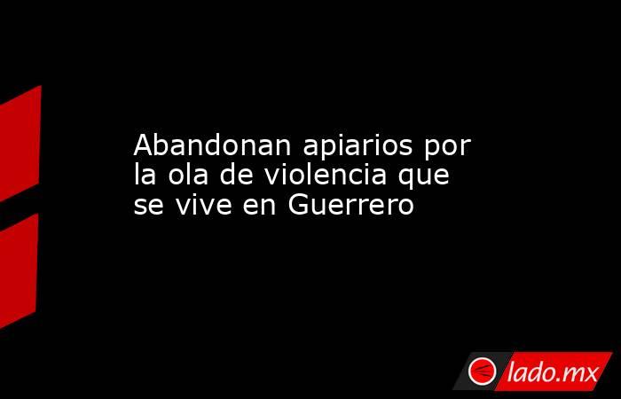 Abandonan apiarios por la ola de violencia que se vive en Guerrero. Noticias en tiempo real