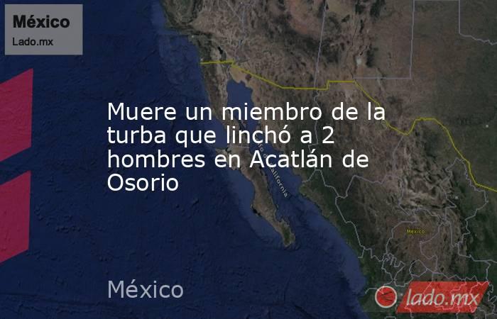 Muere un miembro de la turba que linchó a 2 hombres en Acatlán de Osorio. Noticias en tiempo real