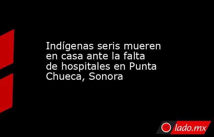 Indígenas seris mueren en casa ante la falta de hospitales en Punta Chueca, Sonora. Noticias en tiempo real