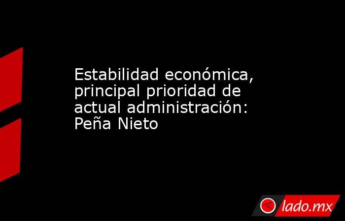 Estabilidad económica, principal prioridad de actual administración: Peña Nieto. Noticias en tiempo real