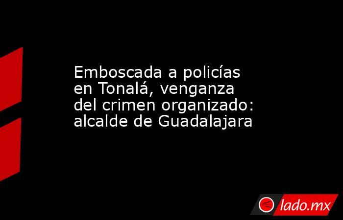 Emboscada a policías en Tonalá, venganza del crimen organizado: alcalde de Guadalajara. Noticias en tiempo real