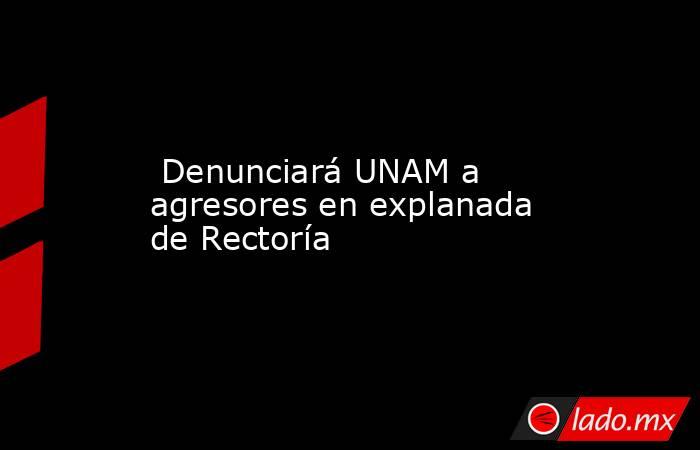  Denunciará UNAM a agresores en explanada de Rectoría. Noticias en tiempo real