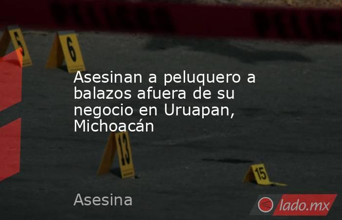 Asesinan a peluquero a balazos afuera de su negocio en Uruapan, Michoacán. Noticias en tiempo real