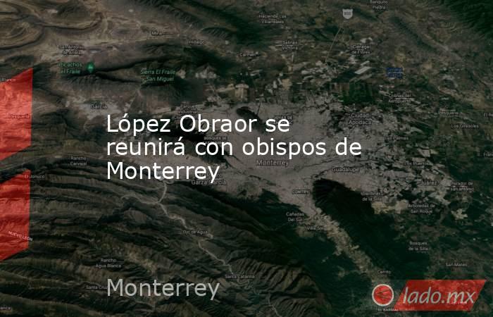 López Obraor se reunirá con obispos de Monterrey. Noticias en tiempo real