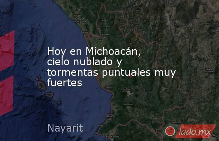Hoy en Michoacán, cielo nublado y tormentas puntuales muy fuertes. Noticias en tiempo real