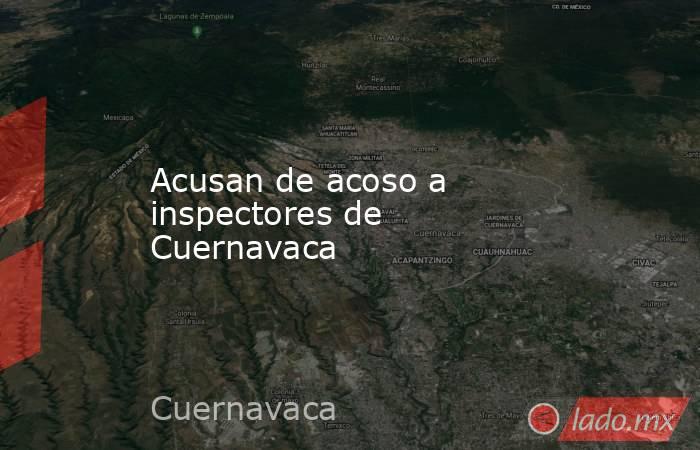 Acusan de acoso a inspectores de Cuernavaca. Noticias en tiempo real