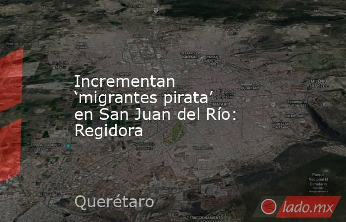 Incrementan ‘migrantes pirata’ en San Juan del Río: Regidora. Noticias en tiempo real