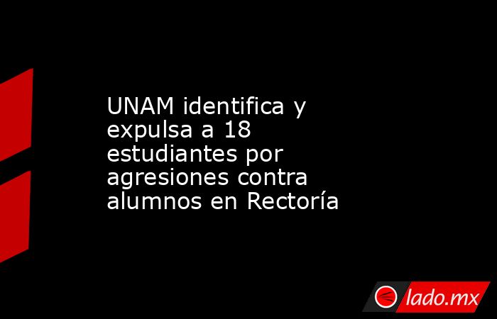 UNAM identifica y expulsa a 18 estudiantes por agresiones contra alumnos en Rectoría. Noticias en tiempo real