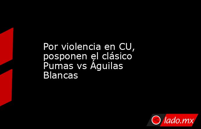 Por violencia en CU, posponen el clásico Pumas vs Águilas Blancas. Noticias en tiempo real