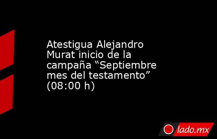 Atestigua Alejandro Murat inicio de la campaña “Septiembre mes del testamento” (08:00 h). Noticias en tiempo real
