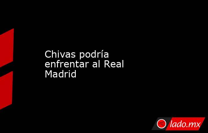 Chivas podría enfrentar al Real Madrid. Noticias en tiempo real