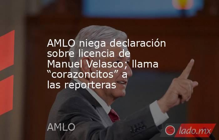 AMLO niega declaración sobre licencia de Manuel Velasco; llama “corazoncitos” a las reporteras. Noticias en tiempo real