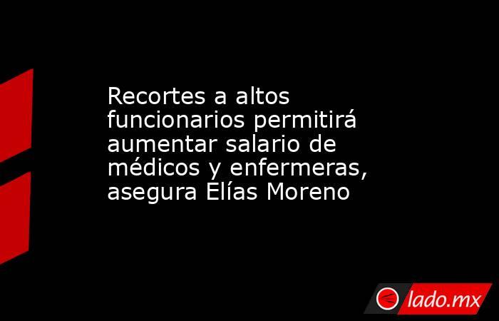 Recortes a altos funcionarios permitirá aumentar salario de médicos y enfermeras, asegura Elías Moreno. Noticias en tiempo real